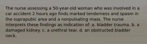 The nurse assessing a 50-year-old woman who was involved in a car accident 2 hours ago finds marked tenderness and spasm in the suprapubic area and a nonpulsating mass. The nurse interprets these findings as indication of: a. bladder trauma. b. a damaged kidney. c. a urethral tear. d. an obstructed bladder neck.