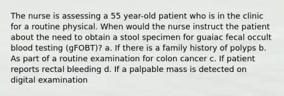 The nurse is assessing a 55 year-old patient who is in the clinic for a routine physical. When would the nurse instruct the patient about the need to obtain a stool specimen for guaiac fecal occult blood testing (gFOBT)? a. If there is a family history of polyps b. As part of a routine examination for colon cancer c. If patient reports rectal bleeding d. If a palpable mass is detected on digital examination