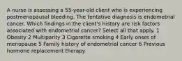 A nurse is assessing a 55-year-old client who is experiencing postmenopausal bleeding. The tentative diagnosis is endometrial cancer. Which findings in the client's history are risk factors associated with endometrial cancer? Select all that apply. 1 Obesity 2 Multiparity 3 Cigarette smoking 4 Early onset of menopause 5 Family history of endometrial cancer 6 Previous hormone replacement therapy