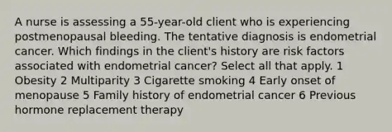 A nurse is assessing a 55-year-old client who is experiencing postmenopausal bleeding. The tentative diagnosis is endometrial cancer. Which findings in the client's history are risk factors associated with endometrial cancer? Select all that apply. 1 Obesity 2 Multiparity 3 Cigarette smoking 4 Early onset of menopause 5 Family history of endometrial cancer 6 Previous hormone replacement therapy