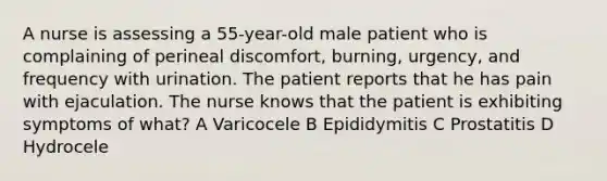 A nurse is assessing a 55-year-old male patient who is complaining of perineal discomfort, burning, urgency, and frequency with urination. The patient reports that he has pain with ejaculation. The nurse knows that the patient is exhibiting symptoms of what? A Varicocele B Epididymitis C Prostatitis D Hydrocele