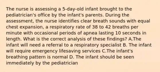 The nurse is assessing a 5-day-old infant brought to the pediatrician's office by the infant's parents. During the assessment, the nurse identifies clear breath sounds with equal chest expansion, a respiratory rate of 38 to 42 breaths per minute with occasional periods of apnea lasting 10 seconds in length. What is the correct analysis of these findings? A.The infant will need a referral to a respiratory specialist B. The infant will require emergency lifesaving services C.The infant's breathing pattern is normal D. The infant should be seen immediately by the pediatrician