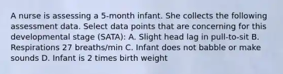 A nurse is assessing a 5-month infant. She collects the following assessment data. Select data points that are concerning for this developmental stage (SATA): A. Slight head lag in pull-to-sit B. Respirations 27 breaths/min C. Infant does not babble or make sounds D. Infant is 2 times birth weight