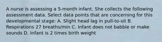 A nurse is assessing a 5-month infant. She collects the following assessment data. Select data points that are concerning for this developmental stage: A. Slight head lag in pull-to-sit B. Respirations 27 breaths/min C. Infant does not babble or make sounds D. Infant is 2 times birth weight