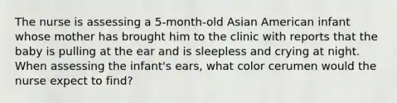 The nurse is assessing a 5-month-old Asian American infant whose mother has brought him to the clinic with reports that the baby is pulling at the ear and is sleepless and crying at night. When assessing the infant's ears, what color cerumen would the nurse expect to find?