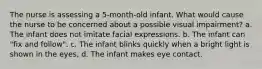 The nurse is assessing a 5-month-old infant. What would cause the nurse to be concerned about a possible visual impairment? a. The infant does not imitate facial expressions. b. The infant can "fix and follow". c. The infant blinks quickly when a bright light is shown in the eyes, d. The infant makes eye contact.