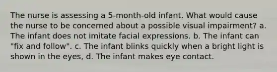 The nurse is assessing a 5-month-old infant. What would cause the nurse to be concerned about a possible visual impairment? a. The infant does not imitate facial expressions. b. The infant can "fix and follow". c. The infant blinks quickly when a bright light is shown in the eyes, d. The infant makes eye contact.