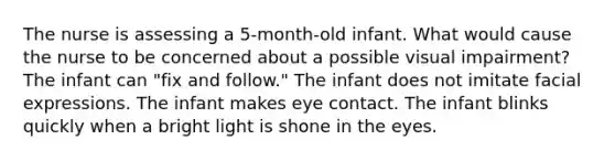 The nurse is assessing a 5-month-old infant. What would cause the nurse to be concerned about a possible visual impairment? The infant can "fix and follow." The infant does not imitate facial expressions. The infant makes eye contact. The infant blinks quickly when a bright light is shone in the eyes.