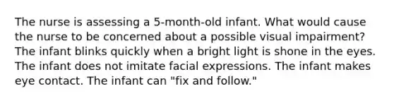 The nurse is assessing a 5-month-old infant. What would cause the nurse to be concerned about a possible visual impairment? The infant blinks quickly when a bright light is shone in the eyes. The infant does not imitate facial expressions. The infant makes eye contact. The infant can "fix and follow."