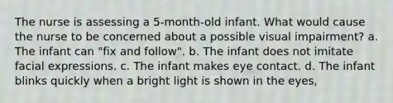 The nurse is assessing a 5-month-old infant. What would cause the nurse to be concerned about a possible visual impairment? a. The infant can "fix and follow". b. The infant does not imitate facial expressions. c. The infant makes eye contact. d. The infant blinks quickly when a bright light is shown in the eyes,