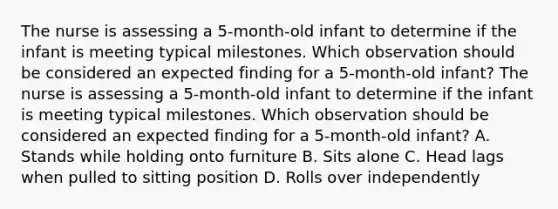 The nurse is assessing a 5-month-old infant to determine if the infant is meeting typical milestones. Which observation should be considered an expected finding for a 5-month-old infant? The nurse is assessing a 5-month-old infant to determine if the infant is meeting typical milestones. Which observation should be considered an expected finding for a 5-month-old infant? A. Stands while holding onto furniture B. Sits alone C. Head lags when pulled to sitting position D. Rolls over independently