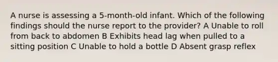 A nurse is assessing a 5-month-old infant. Which of the following findings should the nurse report to the provider? A Unable to roll from back to abdomen B Exhibits head lag when pulled to a sitting position C Unable to hold a bottle D Absent grasp reflex