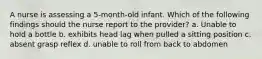 A nurse is assessing a 5-month-old infant. Which of the following findings should the nurse report to the provider? a. Unable to hold a bottle b. exhibits head lag when pulled a sitting position c. absent grasp reflex d. unable to roll from back to abdomen