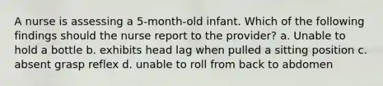 A nurse is assessing a 5-month-old infant. Which of the following findings should the nurse report to the provider? a. Unable to hold a bottle b. exhibits head lag when pulled a sitting position c. absent grasp reflex d. unable to roll from back to abdomen