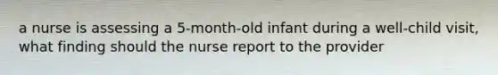 a nurse is assessing a 5-month-old infant during a well-child visit, what finding should the nurse report to the provider