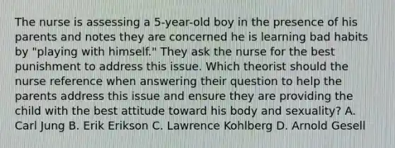 The nurse is assessing a 5-year-old boy in the presence of his parents and notes they are concerned he is learning bad habits by "playing with himself." They ask the nurse for the best punishment to address this issue. Which theorist should the nurse reference when answering their question to help the parents address this issue and ensure they are providing the child with the best attitude toward his body and sexuality? A. Carl Jung B. Erik Erikson C. Lawrence Kohlberg D. Arnold Gesell