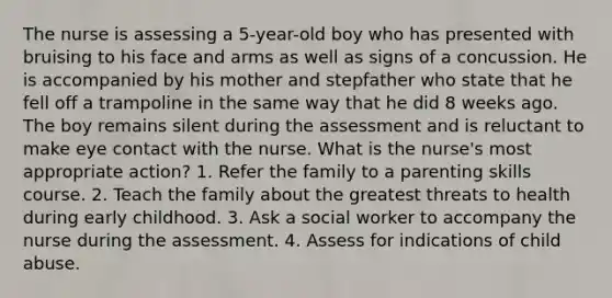 The nurse is assessing a 5-year-old boy who has presented with bruising to his face and arms as well as signs of a concussion. He is accompanied by his mother and stepfather who state that he fell off a trampoline in the same way that he did 8 weeks ago. The boy remains silent during the assessment and is reluctant to make eye contact with the nurse. What is the nurse's most appropriate action? 1. Refer the family to a parenting skills course. 2. Teach the family about the greatest threats to health during early childhood. 3. Ask a social worker to accompany the nurse during the assessment. 4. Assess for indications of child abuse.