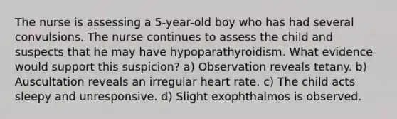 The nurse is assessing a 5-year-old boy who has had several convulsions. The nurse continues to assess the child and suspects that he may have hypoparathyroidism. What evidence would support this suspicion? a) Observation reveals tetany. b) Auscultation reveals an irregular heart rate. c) The child acts sleepy and unresponsive. d) Slight exophthalmos is observed.