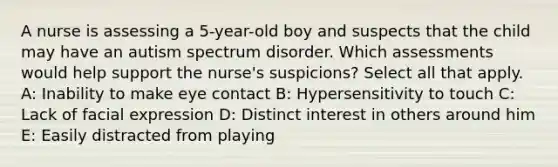 A nurse is assessing a 5-year-old boy and suspects that the child may have an autism spectrum disorder. Which assessments would help support the nurse's suspicions? Select all that apply. A: Inability to make eye contact B: Hypersensitivity to touch C: Lack of facial expression D: Distinct interest in others around him E: Easily distracted from playing