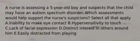 A nurse is assessing a 5-year-old boy and suspects that the child may have an autism spectrum disorder. Which assessments would help support the nurse's suspicions? Select all that apply. A.Inability to make eye contact B.Hypersensitivity to touch C.Lack of facial expression D.Distinct interest in others around him E.Easily distracted from playing