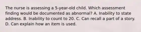 The nurse is assessing a 5-year-old child. Which assessment finding would be documented as abnormal? A. Inability to state address. B. Inability to count to 20. C. Can recall a part of a story. D. Can explain how an item is used.