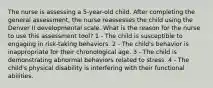 The nurse is assessing a 5-year-old child. After completing the general assessment, the nurse reassesses the child using the Denver II developmental scale. What is the reason for the nurse to use this assessment tool? 1 - The child is susceptible to engaging in risk-taking behaviors. 2 - The child's behavior is inappropriate for their chronological age. 3 - The child is demonstrating abnormal behaviors related to stress. 4 - The child's physical disability is interfering with their functional abilities.