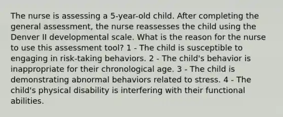 The nurse is assessing a 5-year-old child. After completing the general assessment, the nurse reassesses the child using the Denver II developmental scale. What is the reason for the nurse to use this assessment tool? 1 - The child is susceptible to engaging in risk-taking behaviors. 2 - The child's behavior is inappropriate for their chronological age. 3 - The child is demonstrating abnormal behaviors related to stress. 4 - The child's physical disability is interfering with their functional abilities.