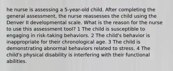 he nurse is assessing a 5-year-old child. After completing the general assessment, the nurse reassesses the child using the Denver II developmental scale. What is the reason for the nurse to use this assessment tool? 1 The child is susceptible to engaging in risk-taking behaviors. 2 The child's behavior is inappropriate for their chronological age. 3 The child is demonstrating abnormal behaviors related to stress. 4 The child's physical disability is interfering with their functional abilities.