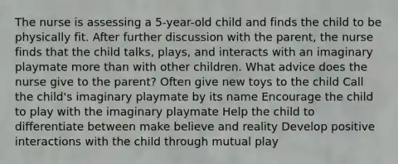 The nurse is assessing a 5-year-old child and finds the child to be physically fit. After further discussion with the parent, the nurse finds that the child talks, plays, and interacts with an imaginary playmate more than with other children. What advice does the nurse give to the parent? Often give new toys to the child Call the child's imaginary playmate by its name Encourage the child to play with the imaginary playmate Help the child to differentiate between make believe and reality Develop positive interactions with the child through mutual play