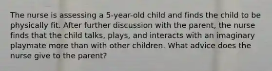 The nurse is assessing a 5-year-old child and finds the child to be physically fit. After further discussion with the parent, the nurse finds that the child talks, plays, and interacts with an imaginary playmate more than with other children. What advice does the nurse give to the parent?