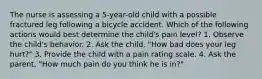 The nurse is assessing a 5-year-old child with a possible fractured leg following a bicycle accident. Which of the following actions would best determine the child's pain level? 1. Observe the child's behavior. 2. Ask the child, "How bad does your leg hurt?" 3. Provide the child with a pain rating scale. 4. Ask the parent, "How much pain do you think he is in?"