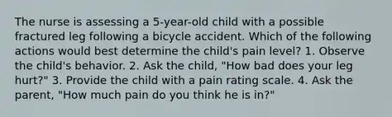 The nurse is assessing a 5-year-old child with a possible fractured leg following a bicycle accident. Which of the following actions would best determine the child's pain level? 1. Observe the child's behavior. 2. Ask the child, "How bad does your leg hurt?" 3. Provide the child with a pain rating scale. 4. Ask the parent, "How much pain do you think he is in?"