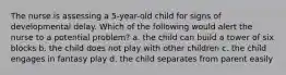 The nurse is assessing a 5-year-old child for signs of developmental delay. Which of the following would alert the nurse to a potential problem? a. the child can build a tower of six blocks b. the child does not play with other children c. the child engages in fantasy play d. the child separates from parent easily