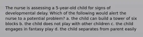 The nurse is assessing a 5-year-old child for signs of developmental delay. Which of the following would alert the nurse to a potential problem? a. the child can build a tower of six blocks b. the child does not play with other children c. the child engages in fantasy play d. the child separates from parent easily