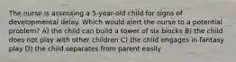 The nurse is assessing a 5-year-old child for signs of developmental delay. Which would alert the nurse to a potential problem? A) the child can build a tower of six blocks B) the child does not play with other children C) the child engages in fantasy play D) the child separates from parent easily