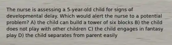 The nurse is assessing a 5-year-old child for signs of developmental delay. Which would alert the nurse to a potential problem? A) the child can build a tower of six blocks B) the child does not play with other children C) the child engages in fantasy play D) the child separates from parent easily