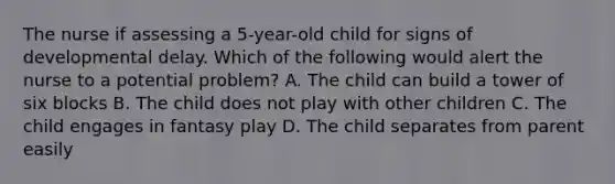 The nurse if assessing a 5-year-old child for signs of developmental delay. Which of the following would alert the nurse to a potential problem? A. The child can build a tower of six blocks B. The child does not play with other children C. The child engages in fantasy play D. The child separates from parent easily