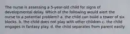 The nurse is assessing a 5-year-old child for signs of developmental delay. Which of the following would alert the nurse to a potential problem? a. the child can build a tower of six blocks. b. the child does not play with other children c. the child engages in fantasy play. d. the child separates from parent easily