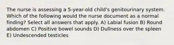 The nurse is assessing a 5-year-old child's genitourinary system. Which of the following would the nurse document as a normal finding? Select all answers that apply. A) Labial fusion B) Round abdomen C) Positive bowel sounds D) Dullness over the spleen E) Undescended testicles