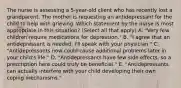 The nurse is assessing a​ 5-year-old client who has recently lost a grandparent. The mother is requesting an antidepressant for the child to help with grieving. Which statement by the nurse is most appropriate in this​ situation? (Select all that​ apply) A. ​"Very few children require medications for​ depression." B. ​"I agree that an antidepressant is needed.​ I'll speak with your​ physician." C. ​"Antidepressants now could cause additional problems later in your​ child's life." D. ​"Antidepressants have few side​ effects, so a prescription here could truly be​ beneficial." E. ​"Antidepressants can actually interfere with your child developing their own coping​ mechanisms."