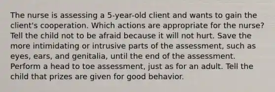 The nurse is assessing a 5-year-old client and wants to gain the client's cooperation. Which actions are appropriate for the nurse? Tell the child not to be afraid because it will not hurt. Save the more intimidating or intrusive parts of the assessment, such as eyes, ears, and genitalia, until the end of the assessment. Perform a head to toe assessment, just as for an adult. Tell the child that prizes are given for good behavior.