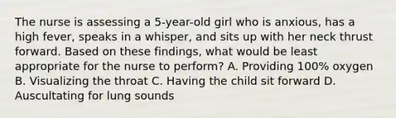 The nurse is assessing a 5-year-old girl who is anxious, has a high fever, speaks in a whisper, and sits up with her neck thrust forward. Based on these findings, what would be least appropriate for the nurse to perform? A. Providing 100% oxygen B. Visualizing the throat C. Having the child sit forward D. Auscultating for lung sounds