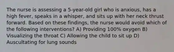 The nurse is assessing a 5-year-old girl who is anxious, has a high fever, speaks in a whisper, and sits up with her neck thrust forward. Based on these findings, the nurse would avoid which of the following interventions? A) Providing 100% oxygen B) Visualizing the throat C) Allowing the child to sit up D) Auscultating for lung sounds