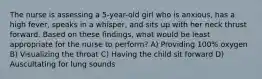 The nurse is assessing a 5-year-old girl who is anxious, has a high fever, speaks in a whisper, and sits up with her neck thrust forward. Based on these findings, what would be least appropriate for the nurse to perform? A) Providing 100% oxygen B) Visualizing the throat C) Having the child sit forward D) Auscultating for lung sounds