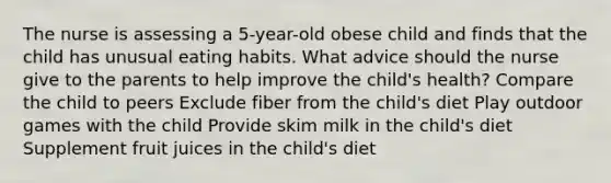 The nurse is assessing a 5-year-old obese child and finds that the child has unusual eating habits. What advice should the nurse give to the parents to help improve the child's health? Compare the child to peers Exclude fiber from the child's diet Play outdoor games with the child Provide skim milk in the child's diet Supplement fruit juices in the child's diet