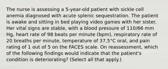 The nurse is assessing a 5-year-old patient with sickle cell anemia diagnosed with acute splenic sequestration. The patient is awake and sitting in bed playing video games with her sister. Her vital signs are stable, with a blood pressure of 110/66 mm Hg, heart rate of 98 beats per minute (bpm), respiratory rate of 20 breaths per minute, temperature of 37.5°C oral, and pain rating of 1 out of 5 on the FACES scale. On reassessment, which of the following findings would indicate that the patient's condition is deteriorating? (Select all that apply.)