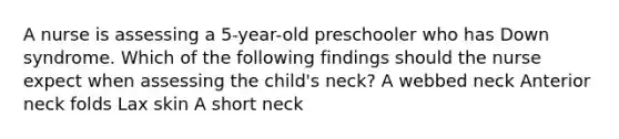 A nurse is assessing a 5-year-old preschooler who has Down syndrome. Which of the following findings should the nurse expect when assessing the child's neck? A webbed neck Anterior neck folds Lax skin A short neck