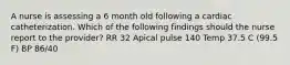 A nurse is assessing a 6 month old following a cardiac catheterization. Which of the following findings should the nurse report to the provider? RR 32 Apical pulse 140 Temp 37.5 C (99.5 F) BP 86/40