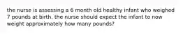 the nurse is assessing a 6 month old healthy infant who weighed 7 pounds at birth. the nurse should expect the infant to now weight approximately how many pounds?