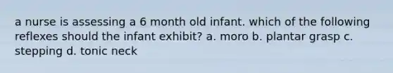 a nurse is assessing a 6 month old infant. which of the following reflexes should the infant exhibit? a. moro b. plantar grasp c. stepping d. tonic neck